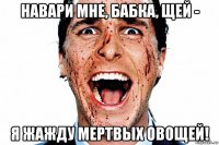навари мне, бабка, щей - я жажду мертвых овощей!