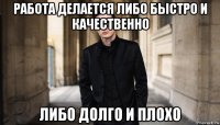 работа делается либо быстро и качественно либо долго и плохо