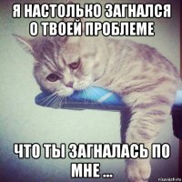 я настолько загнался о твоей проблеме что ты загналась по мне ...
