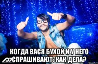  когда вася бухой и у него спрашивают: как дела?