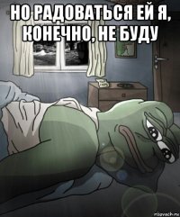 но радоваться ей я, конечно, не буду 