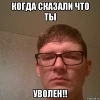 когда сказали что ты уволен!!