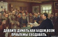  давайте думать,как будем,всем проблемы создавать.