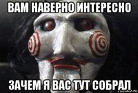 вам наверно интересно зачем я вас тут собрал
