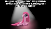 иногда на вопрос "как дела", проще ответить нормально, чем выложить человеку душу и услышать "а ну ясно" 