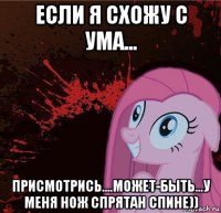 если я схожу с ума... присмотрись....может-быть...у меня нож спрятан спине))