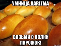 умница,karizma возьми с полки пирожок!