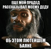 еще мой прадед рассказывал моему деду об этом лютейшем баяне