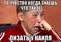 то чувство когда знаешь что такое лизать у наиля