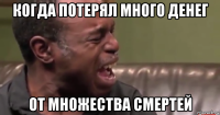 когда потерял много денег от множества смертей