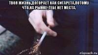 твоя жизнь,догорает как сигарета,потому что,на рынке ,тебе нет места. 