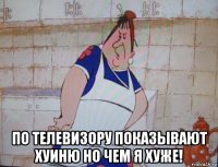  по телевизору показывают хуиню но чем я хуже!