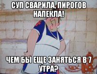 суп сварила, пирогов напекла! чем бы еще заняться в 7 утра?