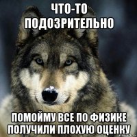 что-то подозрительно помойму все по физике получили плохую оценку