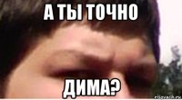 а ты точно дима?
