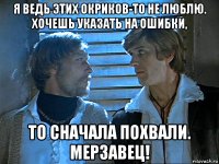 я ведь этих окриков-то не люблю. хочешь указать на ошибки, то сначала похвали. мерзавец!
