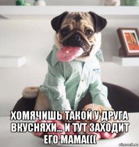  хомячишь такой у друга вкусняхи... и тут заходит его мама(((