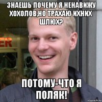 знаешь почему я ненавижу хохолов,но трахаю ихних шлюх? потому-что я поляк!