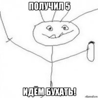 получил 5 идём бухать!