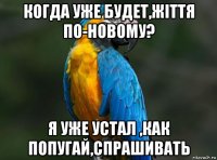 когда уже будет,жiття по-новому? я уже устал ,как попугай,спрашивать