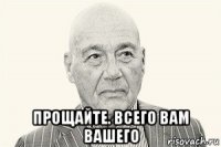  прощайте. всего вам вашего