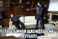  ты со мной щас идешь на футбол!