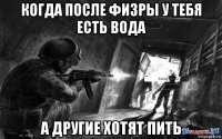 когда после физры у тебя есть вода а другие хотят пить