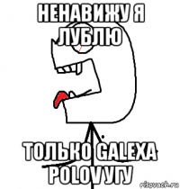 ненавижу я лублю только galexa polov угу