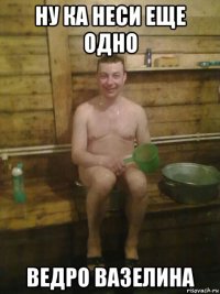 ну ка неси еще одно ведро вазелина