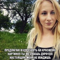  предлагаю вздрочнуть на красивую картинку ты же знаешь дурачок настоящую меня не увидишь