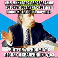 имя министра образования, который оставит систему в покое хотя бы на пару лет, учителя увековечат в песнях и хвалебных одах