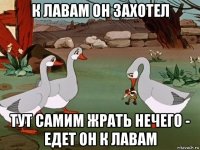 к лавам он захотел тут самим жрать нечего - едет он к лавам
