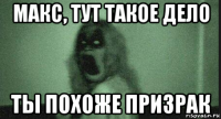 макс, тут такое дело ты похоже призрак