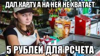 дал карту а на ней не хватает 5 рублей для рсчета