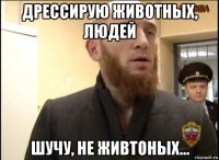 дрессирую животных, людей шучу, не живтоных...