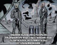  хищники обложались,раскрыли людишкам,про наше существование,наше развитие и про эксперименты над остальными видами.