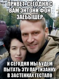 привет. сегодня с вам энтони фон заебышер и сегодня мы будем пытать эту партизанку в застенках гестапо