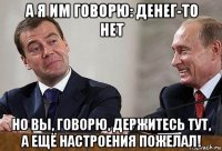 а я им говорю: денег-то нет но вы, говорю, держитесь тут, а ещё настроения пожелал!