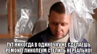  тут никогда в одиночку не сделаешь ремонт! линолеум стелить нереально!