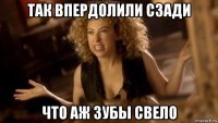 так впердолили сзади что аж зубы свело