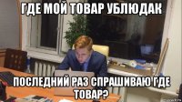 где мой товар ублюдак последний раз спрашиваю где товар?