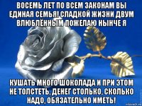 восемь лет по всем законам вы единая семья! сладкой жизни двум влюблённым пожелаю нынче я кушать много шоколада и при этом не толстеть, денег столько, сколько надо, обязательно иметь!
