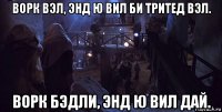 ворк вэл, энд ю вил би тритед вэл. ворк бэдли, энд ю вил дай.
