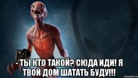  - ты кто такой? сюда иди! я твой дом шатать буду!!!