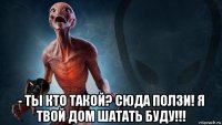  - ты кто такой? сюда ползи! я твой дом шатать буду!!!