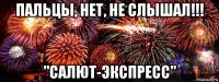 пальцы, нет, не слышал!!! "салют-экспресс"