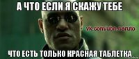 а что если я скажу тебе что есть только красная таблетка