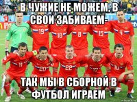 в чужие не можем, в свои забиваем- так мы в сборной в футбол играем