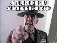 -а ты дрочишь на западные ценности? 