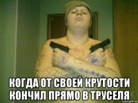  когда от своей крутости кончил прямо в труселя